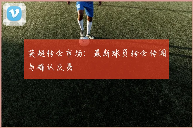 英超转会市场:最新球员转会传闻与确认交易