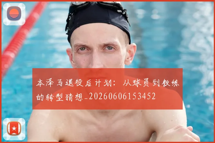 本泽马退役后计划:从球员到教练的转型猜想_20260606153452