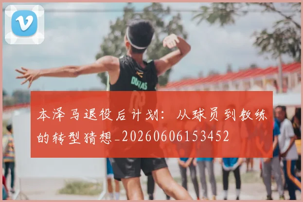 本泽马退役后计划:从球员到教练的转型猜想_20260606153452