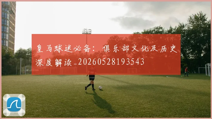 皇马球迷必备:俱乐部文化及历史深度解读_20260528193543