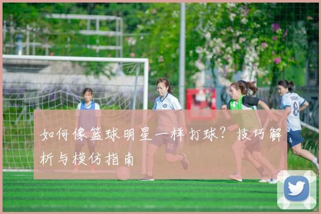 如何像篮球明星一样打球?技巧解析与模仿指南