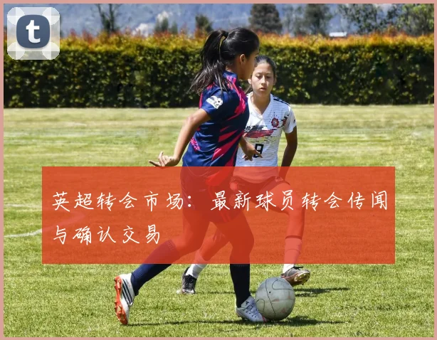 英超转会市场:最新球员转会传闻与确认交易