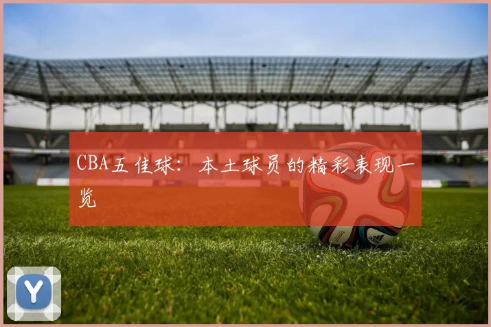 CBA五佳球:本土球员的精彩表现一览